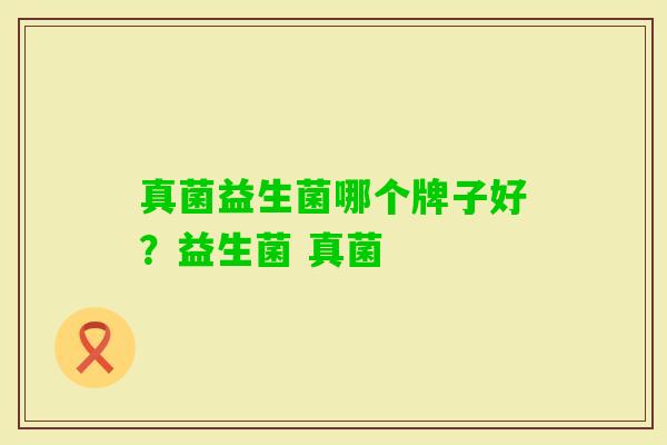 真菌益生菌哪个牌子好?益生菌 真菌 真菌益生菌哪个牌子好?益生菌 真菌