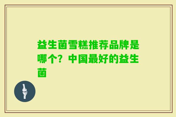 益生菌雪糕推荐品牌是哪个?中国好的益生菌 益生菌雪糕推荐品牌是哪个?中国好的益生菌