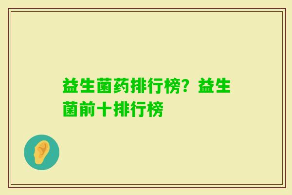 益生菌药排行榜?益生菌前十排行榜 益生菌药排行榜?益生菌前十排行榜