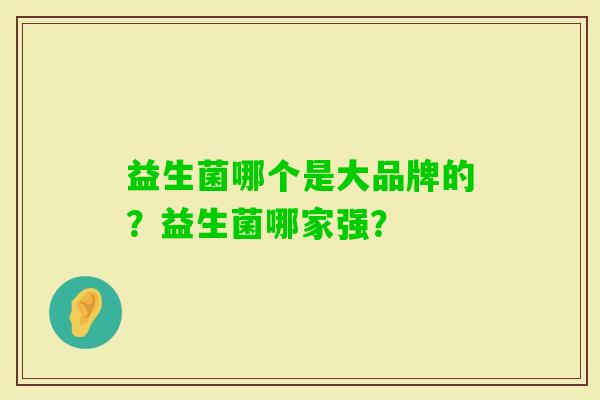 益生菌哪个是大品牌的?益生菌哪家强? 益生菌哪个是大品牌的?益生菌哪家强?