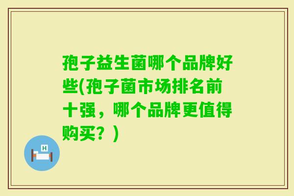 孢子益生菌哪个品牌好些(孢子菌市场排名前十强，哪个品牌更值得购买？)