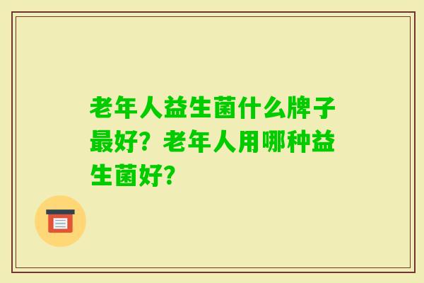 老年人益生菌什么牌子好?老年人用哪种益生菌好? 老年人益生菌什么牌子好?老年人用哪种益生菌好?