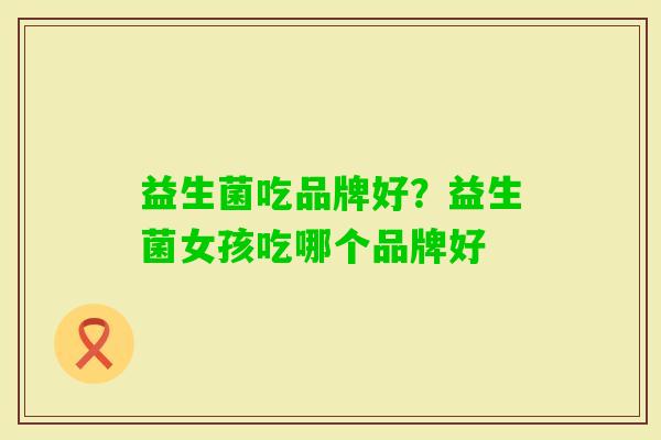 益生菌吃品牌好?益生菌女孩吃哪个品牌好 益生菌吃品牌好?益生菌女孩吃哪个品牌好