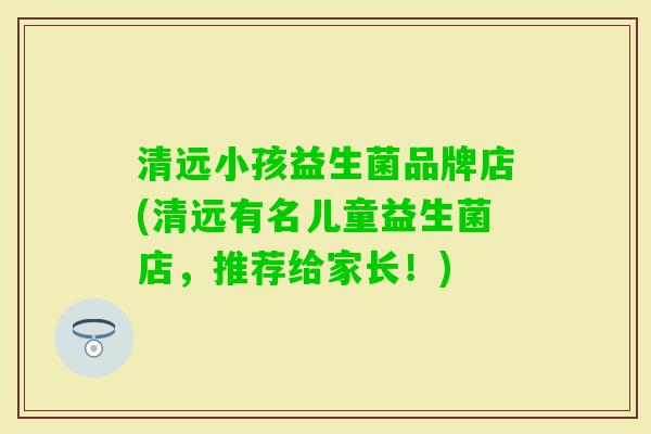 清远小孩益生菌品牌店(清远有名儿童益生菌店,推荐给家长!) 清远小孩益生菌品牌店(清远有名儿童益生菌店,推荐给家长!)