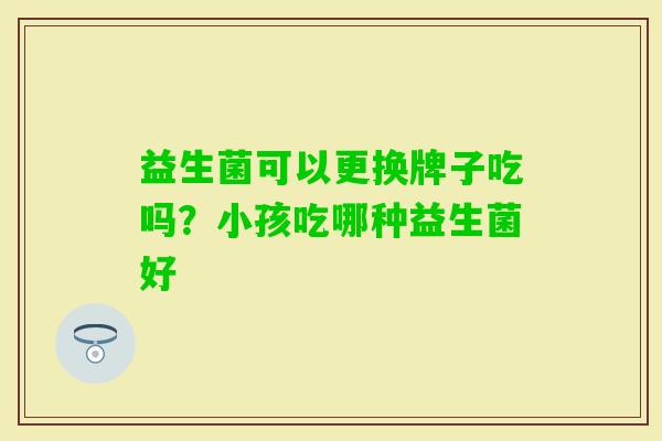 益生菌可以更换牌子吃吗?小孩吃哪种益生菌好 益生菌可以更换牌子吃吗?小孩吃哪种益生菌好
