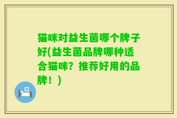 猫咪对益生菌哪个牌子好(益生菌品牌哪种适合猫咪?推荐好用的品牌!) 猫咪对益生菌哪个牌子好(益生菌品牌哪种适合猫咪?推荐好用的品牌!)