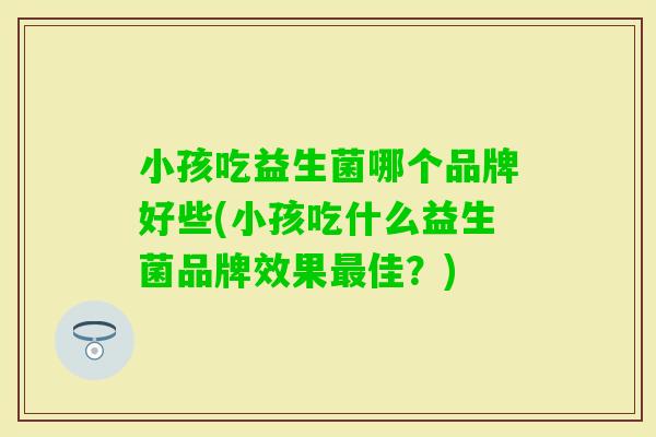 小孩吃益生菌哪个品牌好些(小孩吃什么益生菌品牌效果佳?) 小孩吃益生菌哪个品牌好些(小孩吃什么益生菌品牌效果佳?)