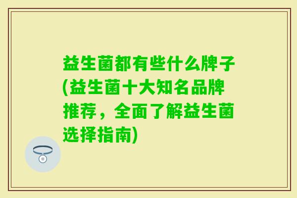 益生菌都有些什么牌子(益生菌十大知名品牌推荐,全面了解益生菌选择指南) 益生菌都有些什么牌子(益生菌十大知名品牌推荐,全面了解益生菌选择指南)
