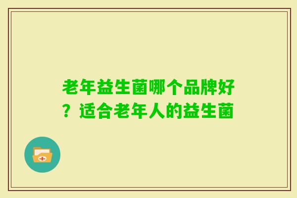 老年益生菌哪个品牌好?适合老年人的益生菌 老年益生菌哪个品牌好?适合老年人的益生菌
