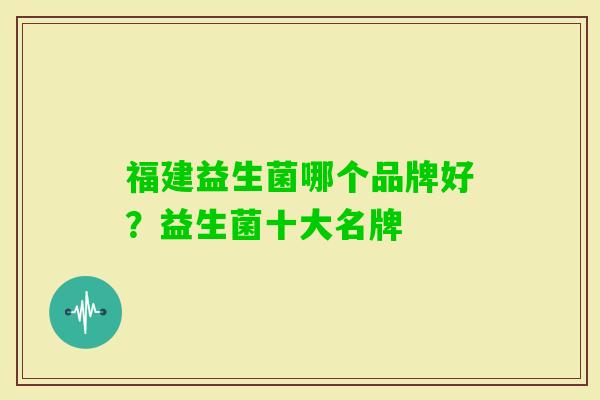 福建益生菌哪个品牌好?益生菌十大名牌 福建益生菌哪个品牌好?益生菌十大名牌