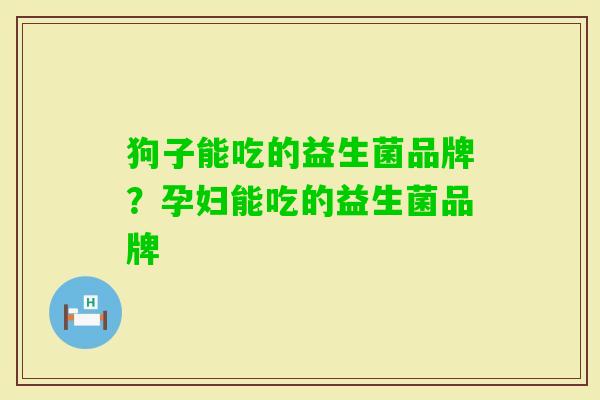 狗子能吃的益生菌品牌?孕妇能吃的益生菌品牌 狗子能吃的益生菌品牌?孕妇能吃的益生菌品牌