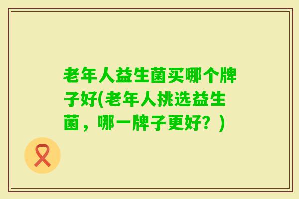 老年人益生菌买哪个牌子好(老年人挑选益生菌,哪一牌子更好?) 老年人益生菌买哪个牌子好(老年人挑选益生菌,哪一牌子更好?)