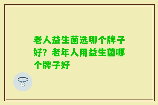 老人益生菌选哪个牌子好?老年人用益生菌哪个牌子好 老人益生菌选哪个牌子好?老年人用益生菌哪个牌子好