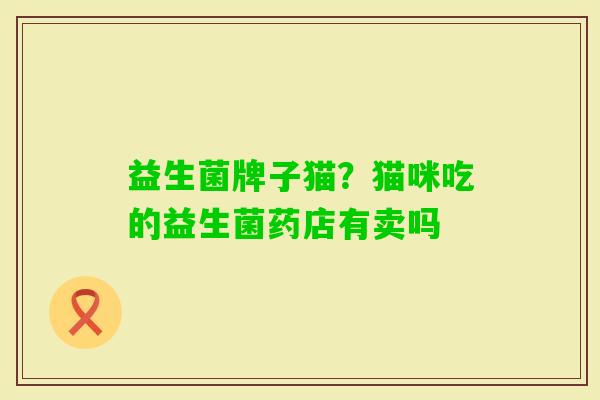 益生菌牌子猫?猫咪吃的益生菌药店有卖吗 益生菌牌子猫?猫咪吃的益生菌药店有卖吗