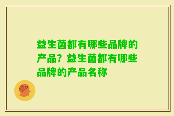 益生菌都有哪些品牌的产品?益生菌都有哪些品牌的产品名称 益生菌都有哪些品牌的产品?益生菌都有哪些品牌的产品名称