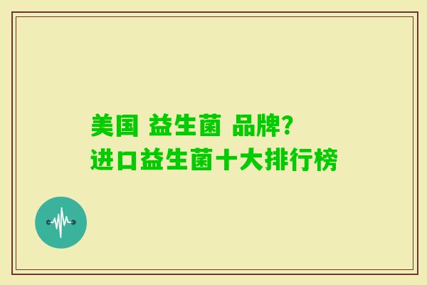 美国 益生菌 品牌?进口益生菌十大排行榜 美国 益生菌 品牌?进口益生菌十大排行榜