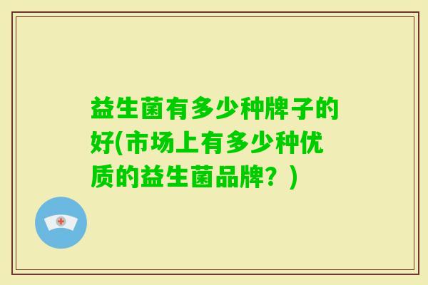 益生菌有多少种牌子的好(市场上有多少种优质的益生菌品牌？)