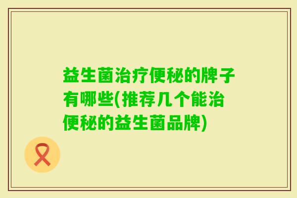 益生菌的牌子有哪些(推荐几个能的益生菌品牌) 益生菌的牌子有哪些(推荐几个能的益生菌品牌)
