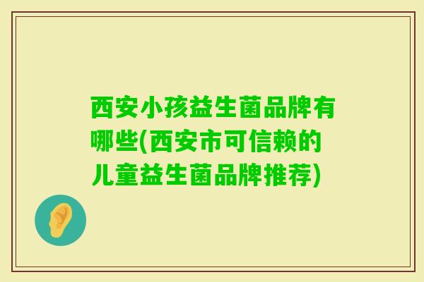西安小孩益生菌品牌有哪些(西安市可信赖的儿童益生菌品牌推荐)