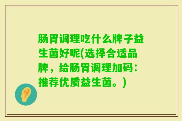 肠胃调理吃什么牌子益生菌好呢(选择合适品牌,给肠胃调理加码:推荐优质益生菌。) 肠胃调理吃什么牌子益生菌好呢(选择合适品牌,给肠胃调理加码:推荐优质益生菌。)