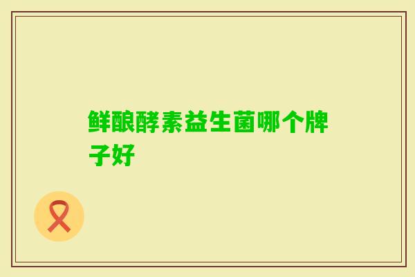 鲜酿酵素益生菌哪个牌子好 鲜酿酵素益生菌哪个牌子好