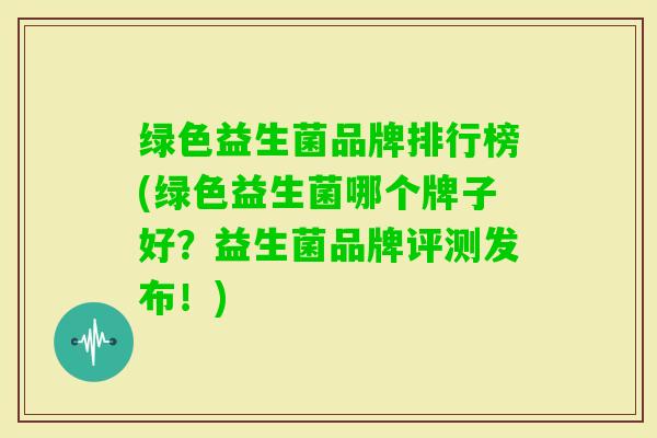 绿色益生菌品牌排行榜(绿色益生菌哪个牌子好？益生菌品牌评测发布！)