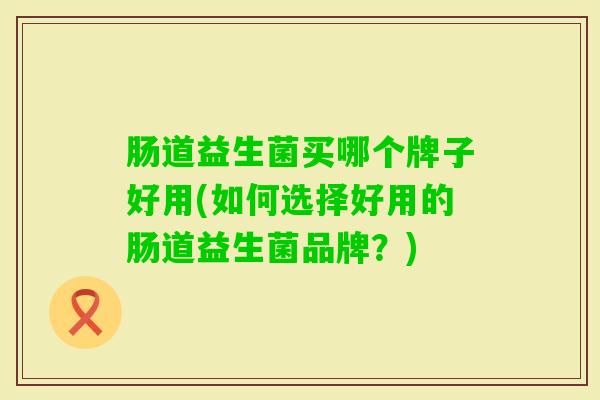 肠道益生菌买哪个牌子好用(如何选择好用的肠道益生菌品牌?) 肠道益生菌买哪个牌子好用(如何选择好用的肠道益生菌品牌?)
