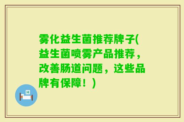 雾化益生菌推荐牌子(益生菌喷雾产品推荐,改善肠道问题,这些品牌有保障!) 雾化益生菌推荐牌子(益生菌喷雾产品推荐,改善肠道问题,这些品牌有保障!)