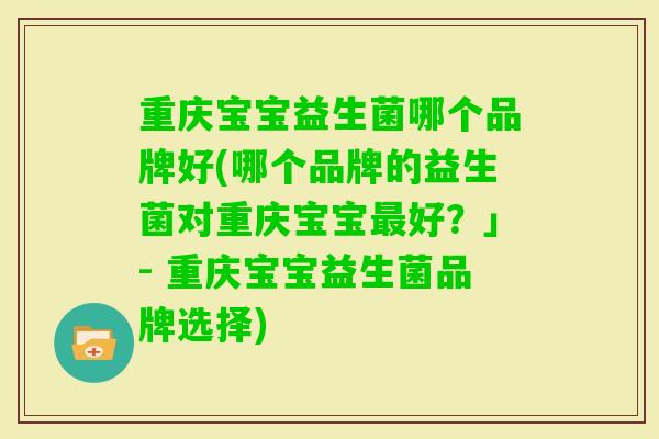 重庆宝宝益生菌哪个品牌好(哪个品牌的益生菌对重庆宝宝好?」- 重庆宝宝益生菌品牌选择) 重庆宝宝益生菌哪个品牌好(哪个品牌的益生菌对重庆宝宝好?」- 重庆宝宝益生菌品牌选择)