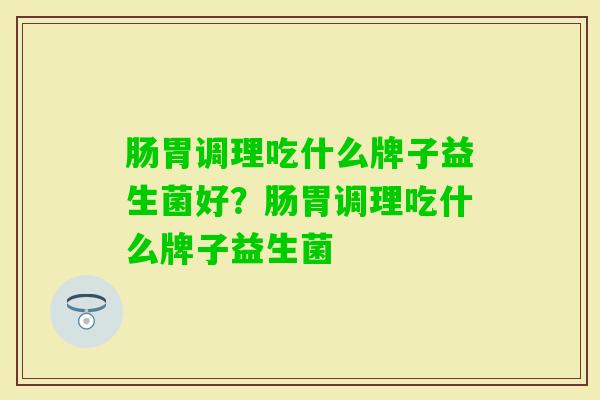 肠胃调理吃什么牌子益生菌好?肠胃调理吃什么牌子益生菌 肠胃调理吃什么牌子益生菌好?肠胃调理吃什么牌子益生菌