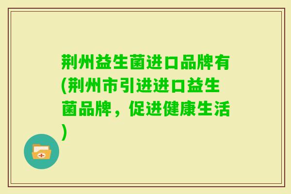 荆州益生菌进口品牌有(荆州市引进进口益生菌品牌,促进健康生活) 荆州益生菌进口品牌有(荆州市引进进口益生菌品牌,促进健康生活)