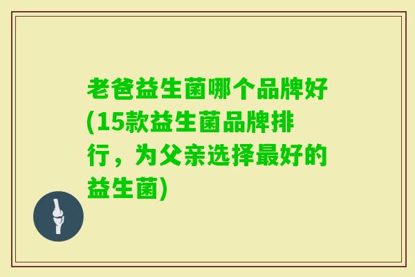 老爸益生菌哪个品牌好(15款益生菌品牌排行,为父亲选择好的益生菌) 老爸益生菌哪个品牌好(15款益生菌品牌排行,为父亲选择好的益生菌)