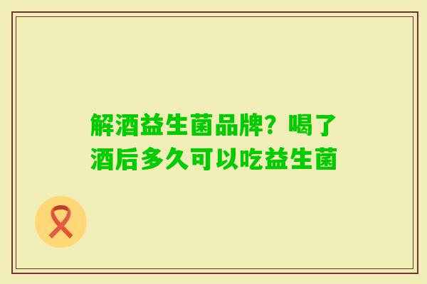 解酒益生菌品牌？喝了酒后多久可以吃益生菌