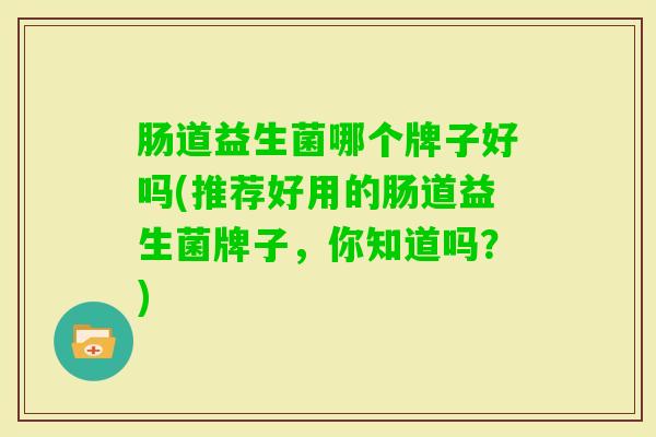 肠道益生菌哪个牌子好吗(推荐好用的肠道益生菌牌子,你知道吗?) 肠道益生菌哪个牌子好吗(推荐好用的肠道益生菌牌子,你知道吗?)