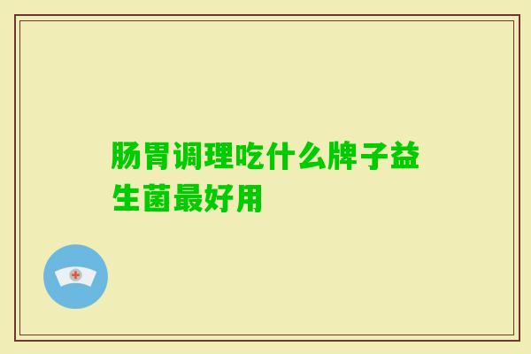 肠胃调理吃什么牌子益生菌好用 肠胃调理吃什么牌子益生菌好用