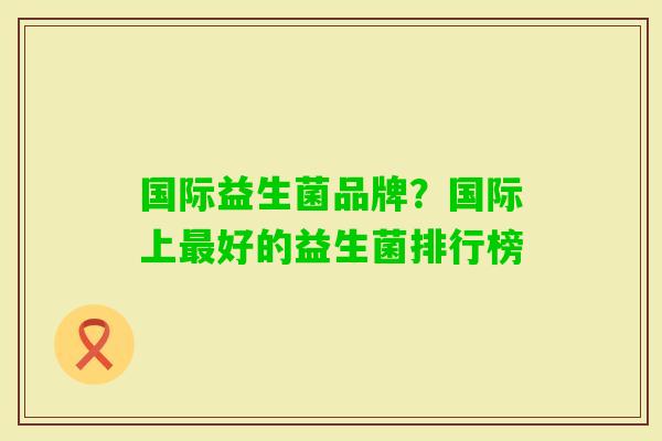 国际益生菌品牌?国际上好的益生菌排行榜 国际益生菌品牌?国际上好的益生菌排行榜