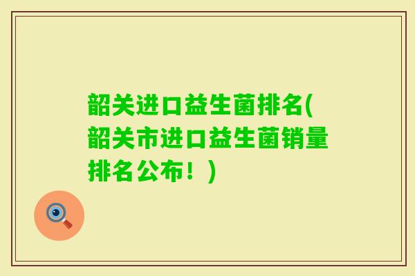 韶关进口益生菌排名(韶关市进口益生菌销量排名公布!) 韶关进口益生菌排名(韶关市进口益生菌销量排名公布!)