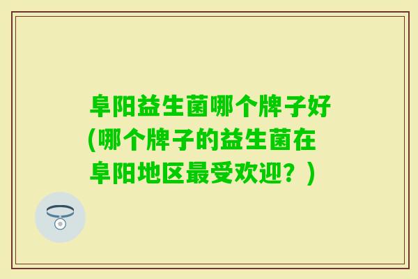 阜阳益生菌哪个牌子好(哪个牌子的益生菌在阜阳地区受欢迎？)