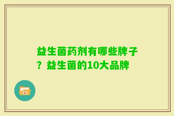 益生菌药剂有哪些牌子?益生菌的10大品牌 益生菌药剂有哪些牌子?益生菌的10大品牌