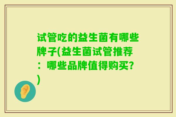 试管吃的益生菌有哪些牌子(益生菌试管推荐:哪些品牌值得购买?) 试管吃的益生菌有哪些牌子(益生菌试管推荐:哪些品牌值得购买?)