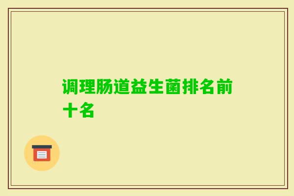 调理肠道益生菌排名前十名 调理肠道益生菌排名前十名