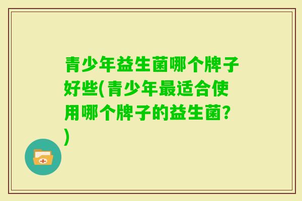 青少年益生菌哪个牌子好些(青少年适合使用哪个牌子的益生菌？)
