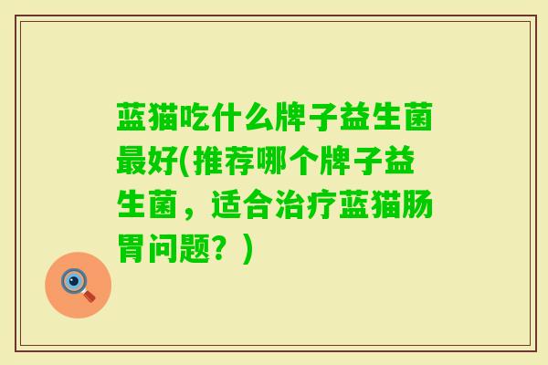 蓝猫吃什么牌子益生菌好(推荐哪个牌子益生菌,适合蓝猫肠胃问题?) 蓝猫吃什么牌子益生菌好(推荐哪个牌子益生菌,适合蓝猫肠胃问题?)