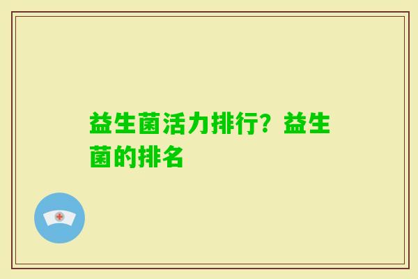 益生菌活力排行?益生菌的排名 益生菌活力排行?益生菌的排名