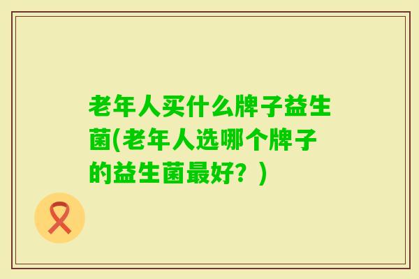 老年人买什么牌子益生菌(老年人选哪个牌子的益生菌好？)