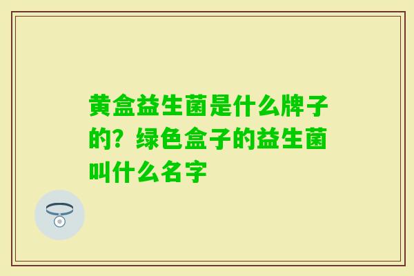 黄盒益生菌是什么牌子的?绿色盒子的益生菌叫什么名字 黄盒益生菌是什么牌子的?绿色盒子的益生菌叫什么名字