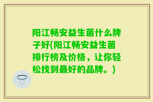 阳江畅安益生菌什么牌子好(阳江畅安益生菌排行榜及价格,让你轻松找到好的品牌。) 阳江畅安益生菌什么牌子好(阳江畅安益生菌排行榜及价格,让你轻松找到好的品牌。)