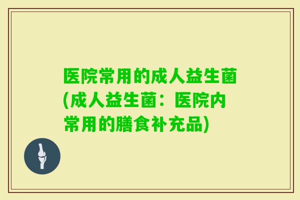 医院常用的成人益生菌(成人益生菌:医院内常用的膳食补充品) 医院常用的成人益生菌(成人益生菌:医院内常用的膳食补充品)