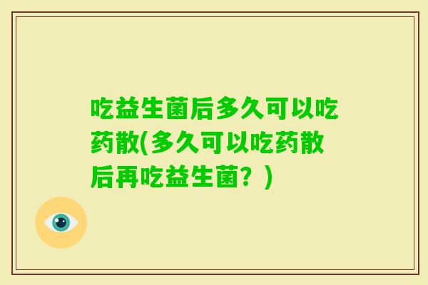 吃益生菌后多久可以吃药散(多久可以吃药散后再吃益生菌?) 吃益生菌后多久可以吃药散(多久可以吃药散后再吃益生菌?)