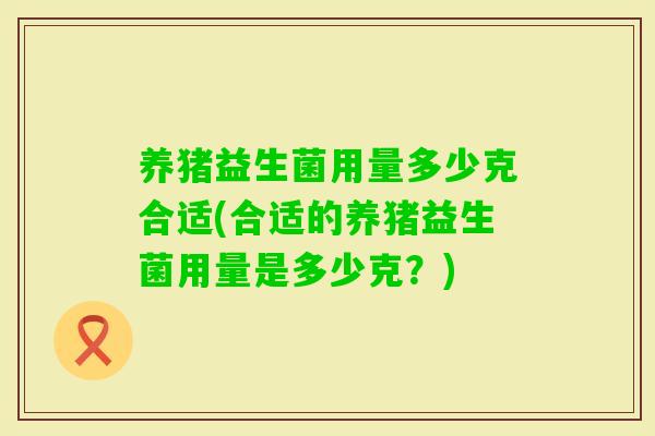 养猪益生菌用量多少克合适(合适的养猪益生菌用量是多少克?) 养猪益生菌用量多少克合适(合适的养猪益生菌用量是多少克?)